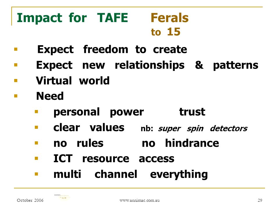 October Impact for TAFE Ferals to 15  Expect freedom to create  Expect new relationships & patterns  Virtual world  Need  personal power trust  clear values nb: super spin detectors  no rules no hindrance  ICT resource access  multi channel everything