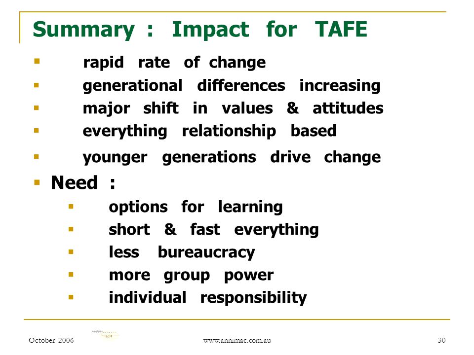 October Summary : Impact for TAFE  rapid rate of change  generational differences increasing  major shift in values & attitudes  everything relationship based  younger generations drive change  Need :  options for learning  short & fast everything  less bureaucracy  more group power  individual responsibility