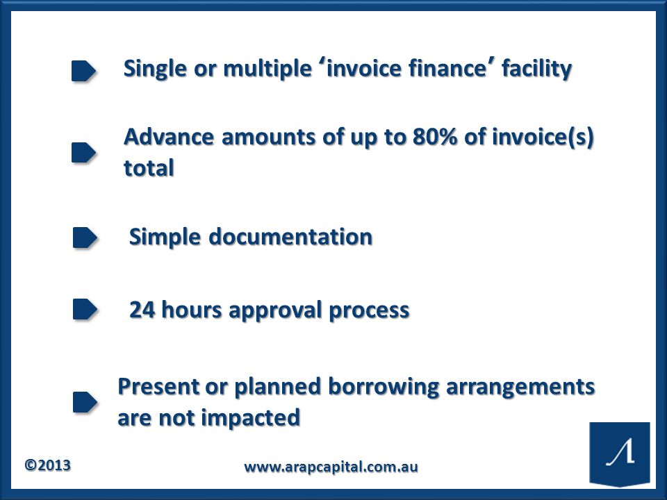 © Single or multiple ‘invoice finance’ facility Advance amounts of up to 80% of invoice(s) total Simple documentation 24 hours approval process Present or planned borrowing arrangements are not impacted