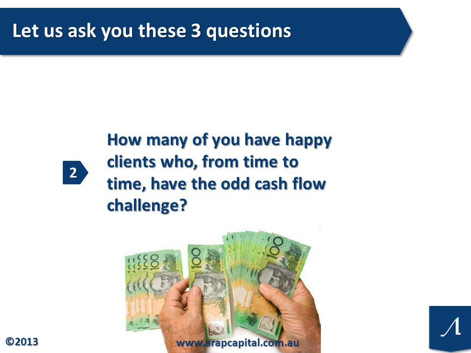 © Let us ask you these 3 questions How many of you have happy clients who, from time to time, have the odd cash flow challenge.