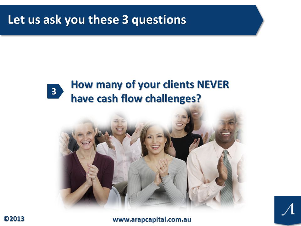 © Let us ask you these 3 questions How many of your clients NEVER have cash flow challenges.