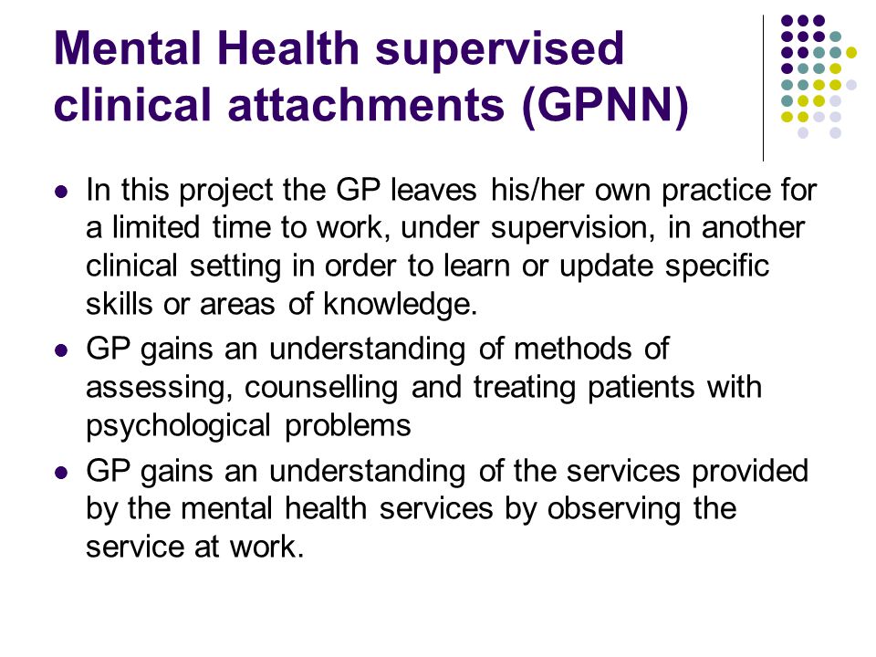 Mental Health supervised clinical attachments (GPNN) In this project the GP leaves his/her own practice for a limited time to work, under supervision, in another clinical setting in order to learn or update specific skills or areas of knowledge.