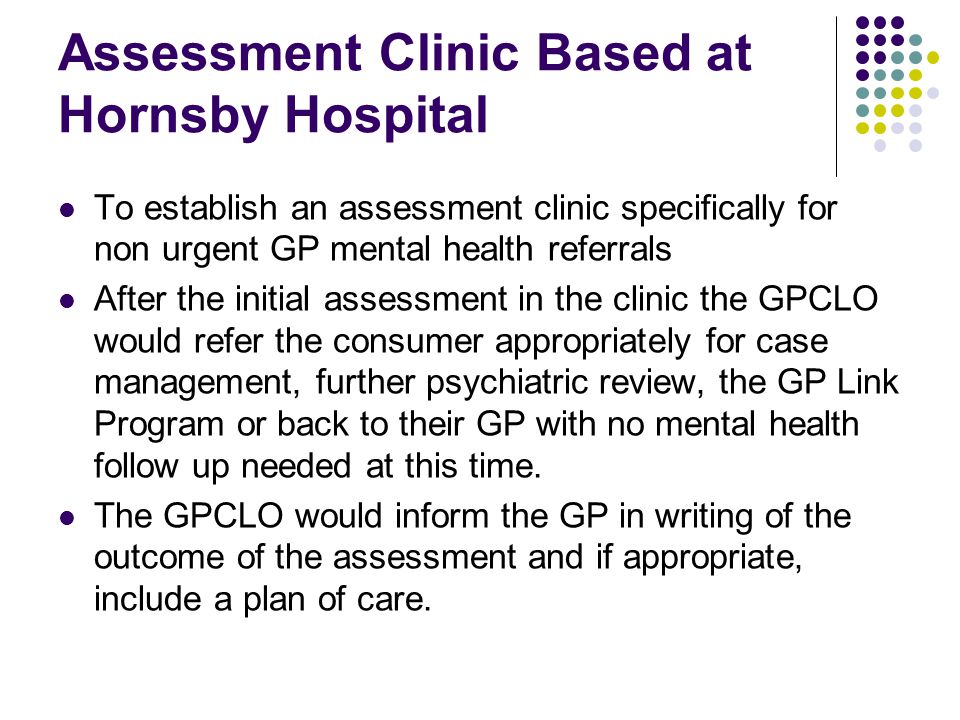 Assessment Clinic Based at Hornsby Hospital To establish an assessment clinic specifically for non urgent GP mental health referrals After the initial assessment in the clinic the GPCLO would refer the consumer appropriately for case management, further psychiatric review, the GP Link Program or back to their GP with no mental health follow up needed at this time.