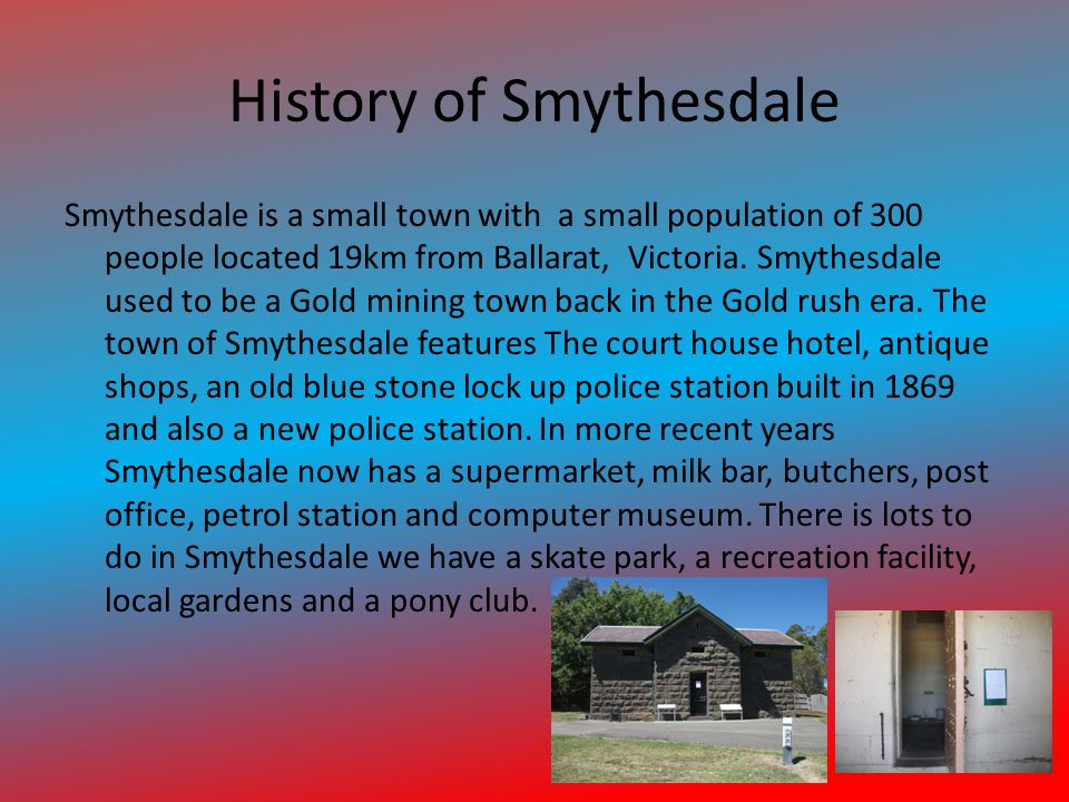 History of Smythesdale Smythesdale is a small town with a small population of 300 people located 19km from Ballarat, Victoria.