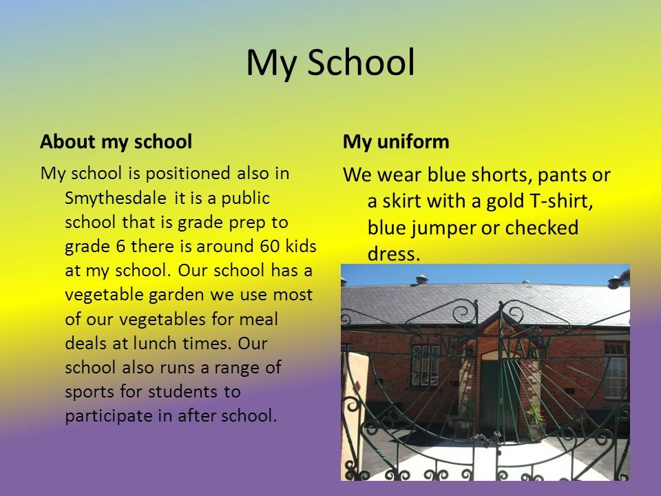 My School About my school My school is positioned also in Smythesdale it is a public school that is grade prep to grade 6 there is around 60 kids at my school.