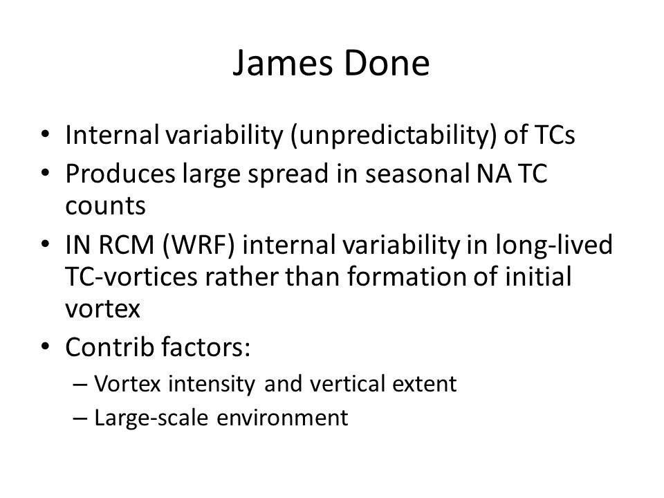 James Done Internal variability (unpredictability) of TCs Produces large spread in seasonal NA TC counts IN RCM (WRF) internal variability in long-lived TC-vortices rather than formation of initial vortex Contrib factors: – Vortex intensity and vertical extent – Large-scale environment