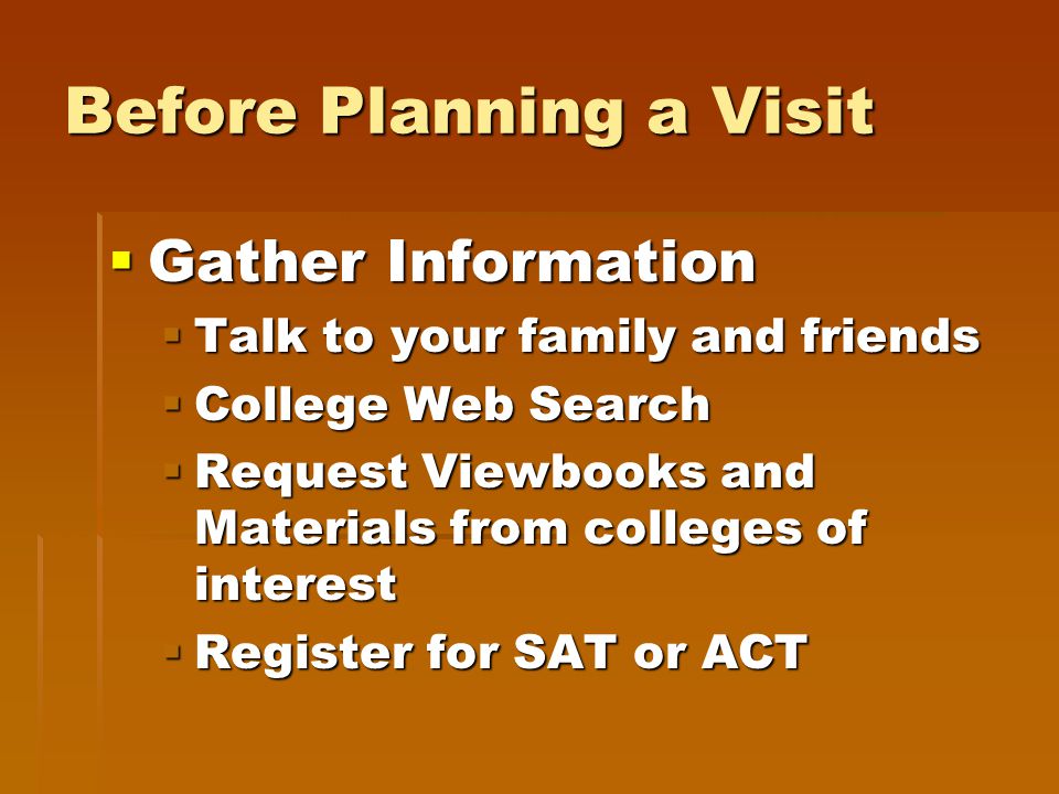 Before Planning a Visit  Gather Information  Talk to your family and friends  College Web Search  Request Viewbooks and Materials from colleges of interest  Register for SAT or ACT