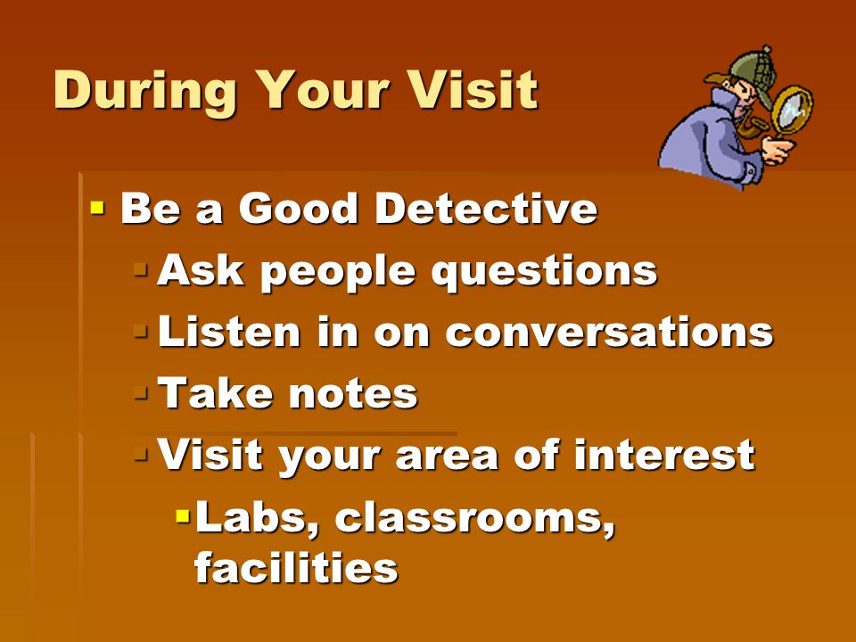 During Your Visit  Be a Good Detective  Ask people questions  Listen in on conversations  Take notes  Visit your area of interest  Labs, classrooms, facilities