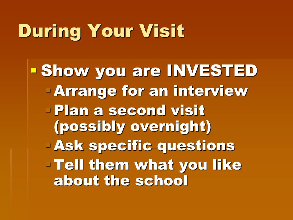 During Your Visit  Show you are INVESTED  Arrange for an interview  Plan a second visit (possibly overnight)  Ask specific questions  Tell them what you like about the school