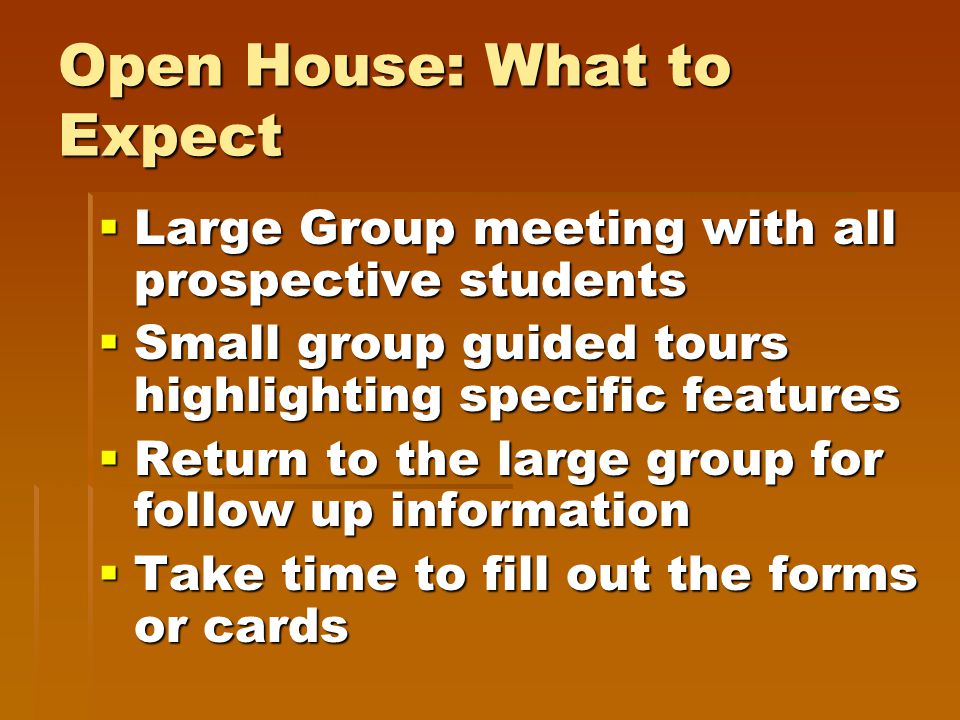 Open House: What to Expect  Large Group meeting with all prospective students  Small group guided tours highlighting specific features  Return to the large group for follow up information  Take time to fill out the forms or cards