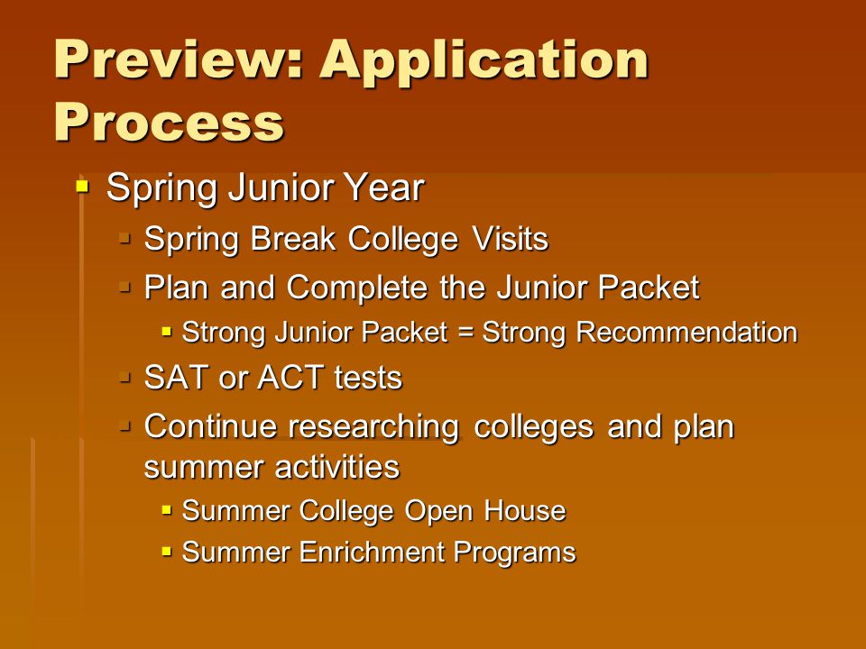 Preview: Application Process  Spring Junior Year  Spring Break College Visits  Plan and Complete the Junior Packet  Strong Junior Packet = Strong Recommendation  SAT or ACT tests  Continue researching colleges and plan summer activities  Summer College Open House  Summer Enrichment Programs