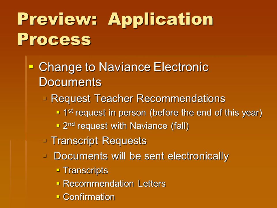 Preview: Application Process  Change to Naviance Electronic Documents  Request Teacher Recommendations  1 st request in person (before the end of this year)  2 nd request with Naviance (fall)  Transcript Requests  Documents will be sent electronically  Transcripts  Recommendation Letters  Confirmation