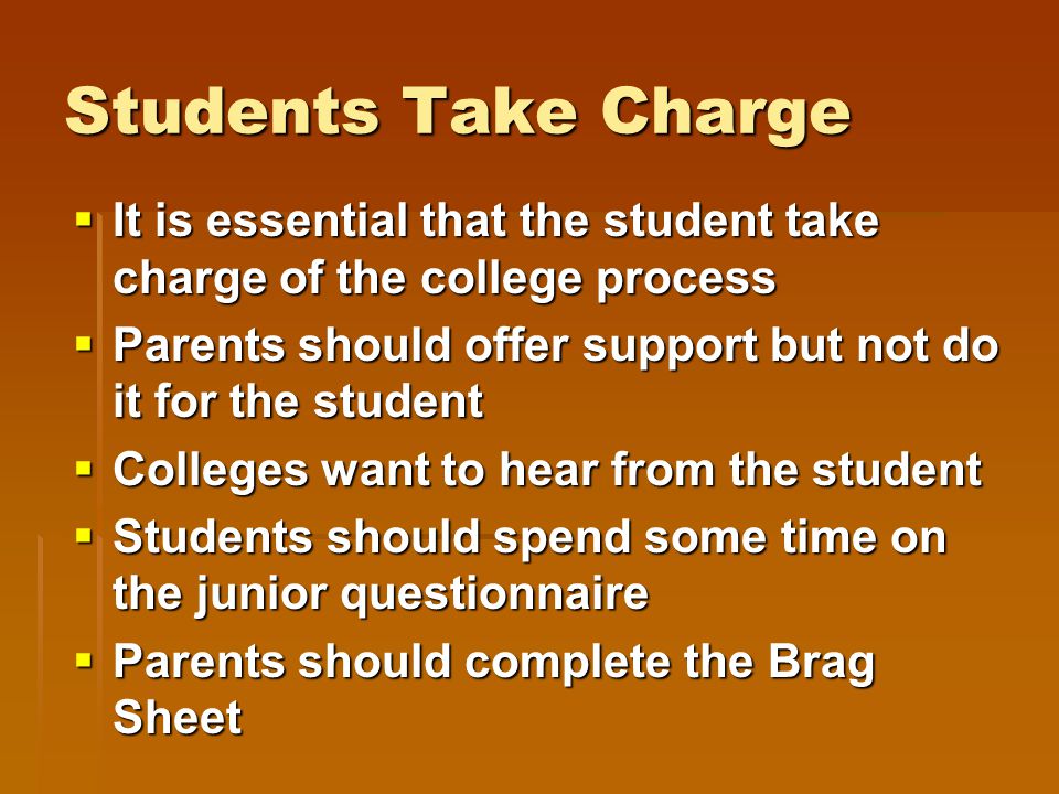 Students Take Charge  It is essential that the student take charge of the college process  Parents should offer support but not do it for the student  Colleges want to hear from the student  Students should spend some time on the junior questionnaire  Parents should complete the Brag Sheet