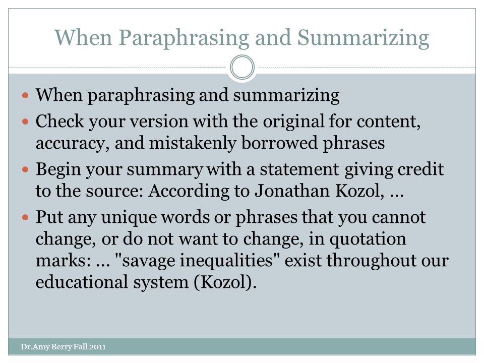 When Paraphrasing and Summarizing When paraphrasing and summarizing Check your version with the original for content, accuracy, and mistakenly borrowed phrases Begin your summary with a statement giving credit to the source: According to Jonathan Kozol,...