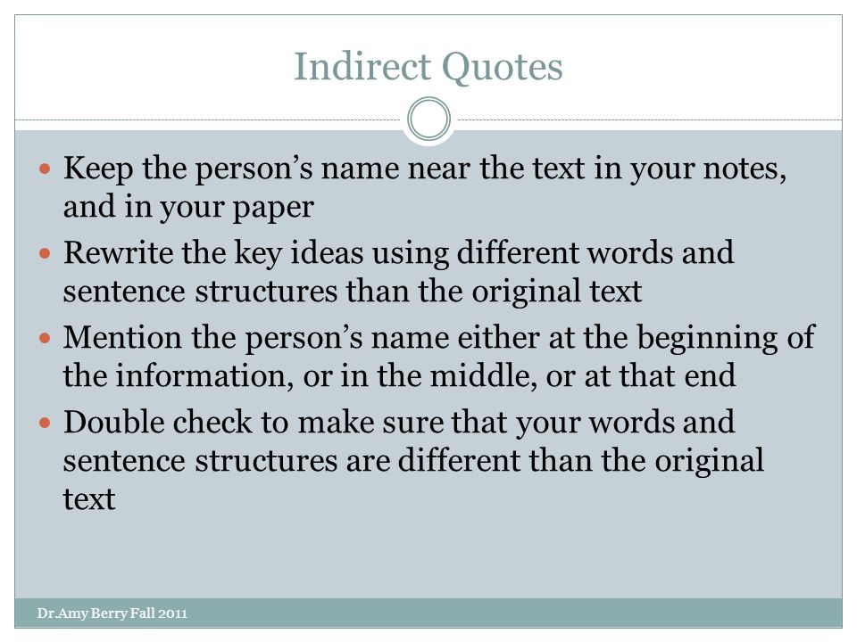 Indirect Quotes Keep the person’s name near the text in your notes, and in your paper Rewrite the key ideas using different words and sentence structures than the original text Mention the person’s name either at the beginning of the information, or in the middle, or at that end Double check to make sure that your words and sentence structures are different than the original text Dr.Amy Berry Fall 2011