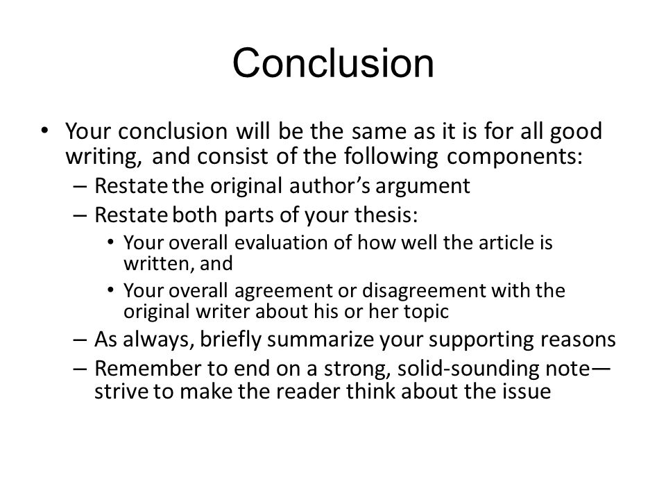 Conclusion Your conclusion will be the same as it is for all good writing, and consist of the following components: – Restate the original author’s argument – Restate both parts of your thesis: Your overall evaluation of how well the article is written, and Your overall agreement or disagreement with the original writer about his or her topic – As always, briefly summarize your supporting reasons – Remember to end on a strong, solid-sounding note— strive to make the reader think about the issue