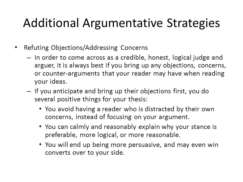 Additional Argumentative Strategies Refuting Objections/Addressing Concerns – In order to come across as a credible, honest, logical judge and arguer, it is always best if you bring up any objections, concerns, or counter-arguments that your reader may have when reading your ideas.