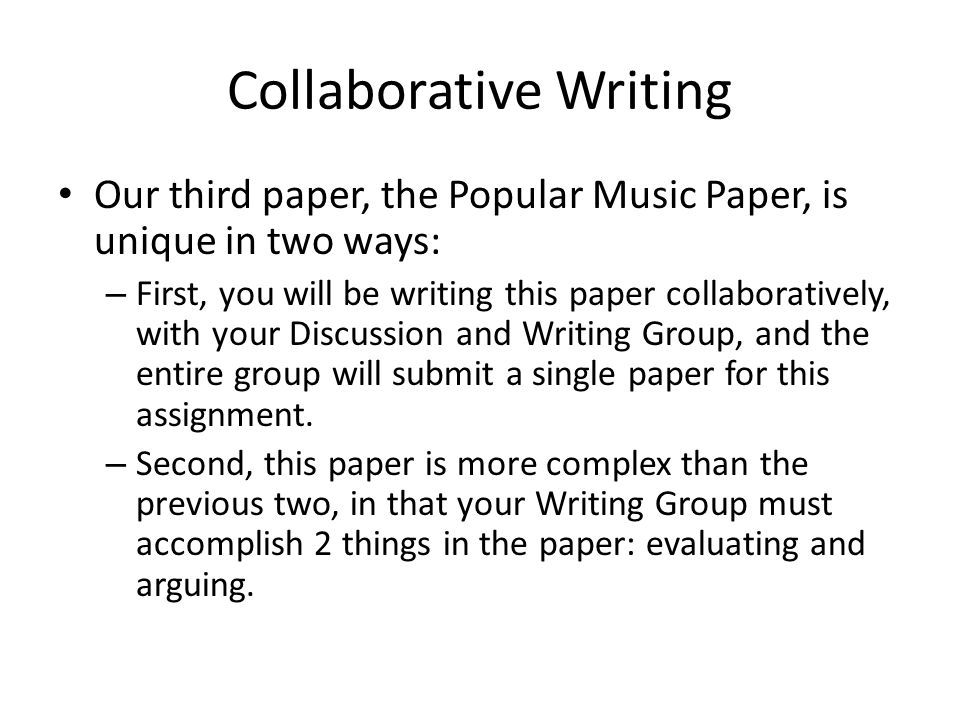Collaborative Writing Our third paper, the Popular Music Paper, is unique in two ways: – First, you will be writing this paper collaboratively, with your Discussion and Writing Group, and the entire group will submit a single paper for this assignment.