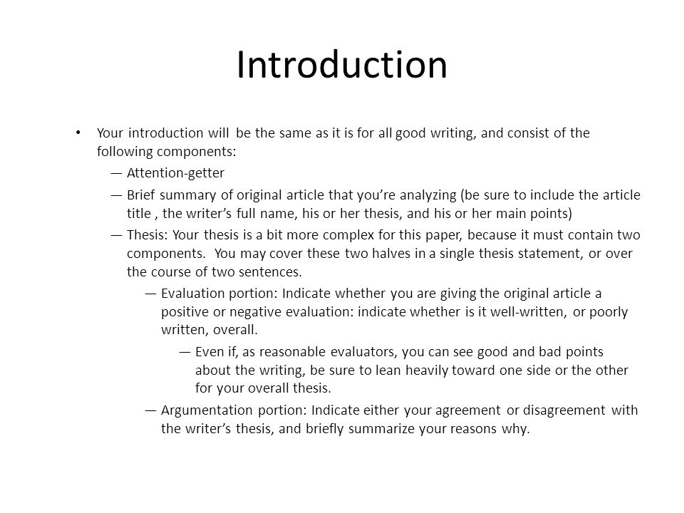 Introduction Your introduction will be the same as it is for all good writing, and consist of the following components: —Attention-getter —Brief summary of original article that you’re analyzing (be sure to include the article title, the writer’s full name, his or her thesis, and his or her main points) —Thesis: Your thesis is a bit more complex for this paper, because it must contain two components.