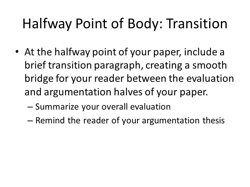 Halfway Point of Body: Transition At the halfway point of your paper, include a brief transition paragraph, creating a smooth bridge for your reader between the evaluation and argumentation halves of your paper.