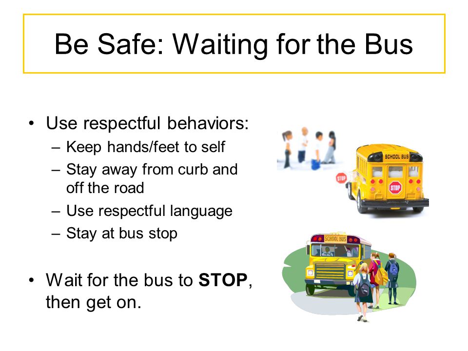 Be Safe: Waiting for the Bus Use respectful behaviors: –Keep hands/feet to self –Stay away from curb and off the road –Use respectful language –Stay at bus stop Wait for the bus to STOP, then get on.