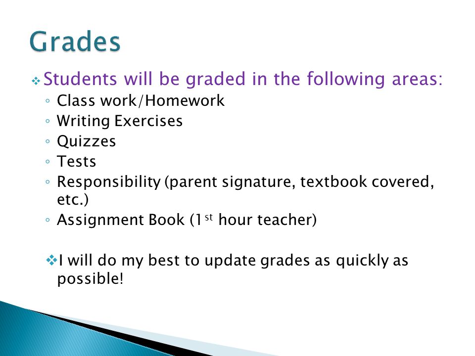  Students will be graded in the following areas: ◦ Class work/Homework ◦ Writing Exercises ◦ Quizzes ◦ Tests ◦ Responsibility (parent signature, textbook covered, etc.) ◦ Assignment Book (1 st hour teacher)  I will do my best to update grades as quickly as possible!
