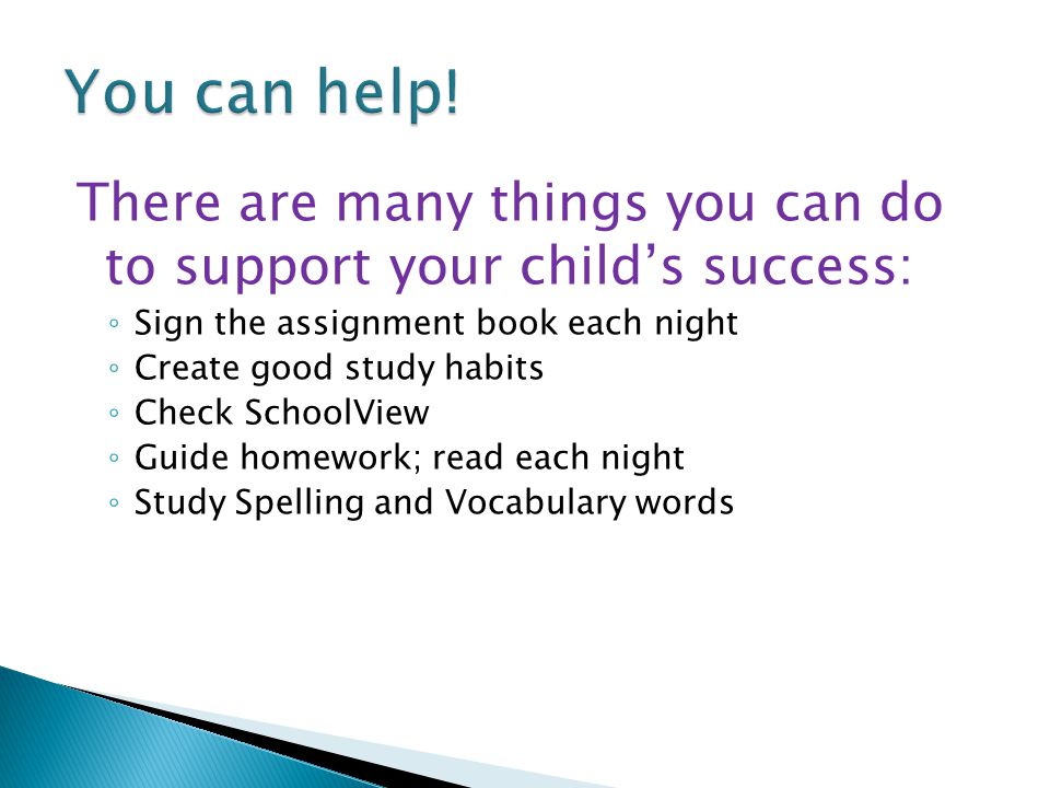 There are many things you can do to support your child’s success: ◦ Sign the assignment book each night ◦ Create good study habits ◦ Check SchoolView ◦ Guide homework; read each night ◦ Study Spelling and Vocabulary words