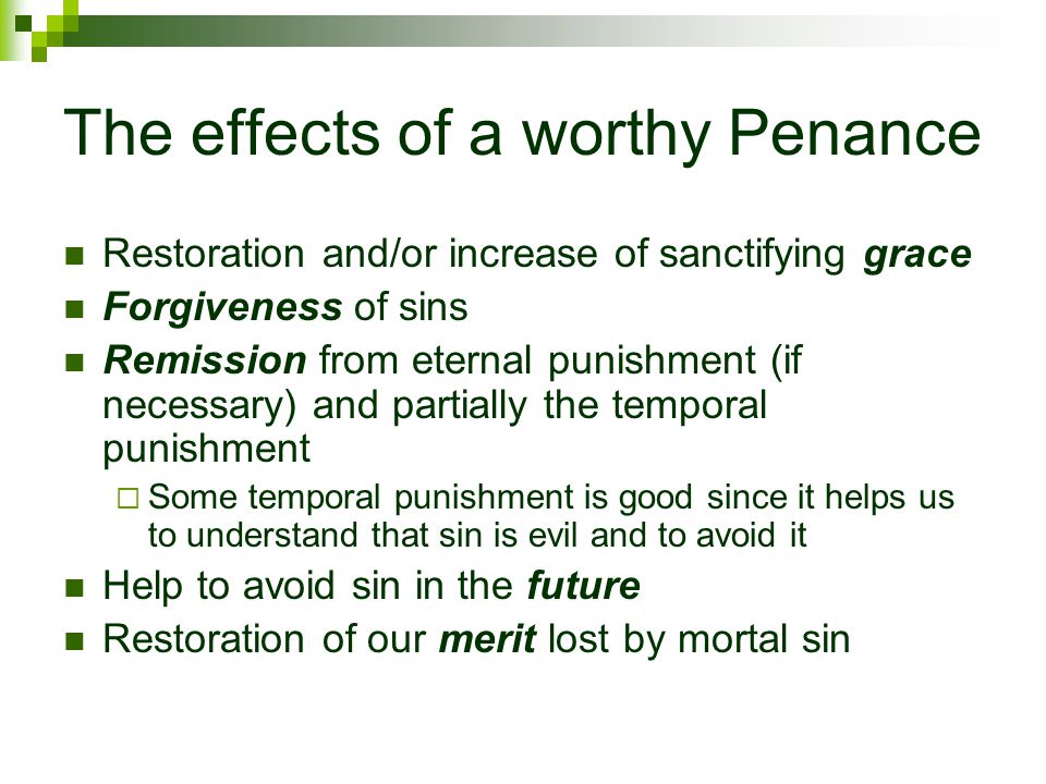 The effects of a worthy Penance Restoration and/or increase of sanctifying grace Forgiveness of sins Remission from eternal punishment (if necessary) and partially the temporal punishment  Some temporal punishment is good since it helps us to understand that sin is evil and to avoid it Help to avoid sin in the future Restoration of our merit lost by mortal sin
