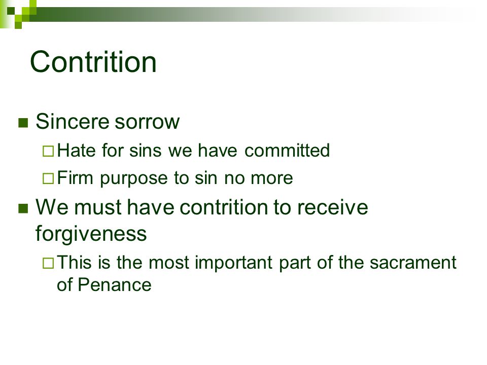 Contrition Sincere sorrow  Hate for sins we have committed  Firm purpose to sin no more We must have contrition to receive forgiveness  This is the most important part of the sacrament of Penance