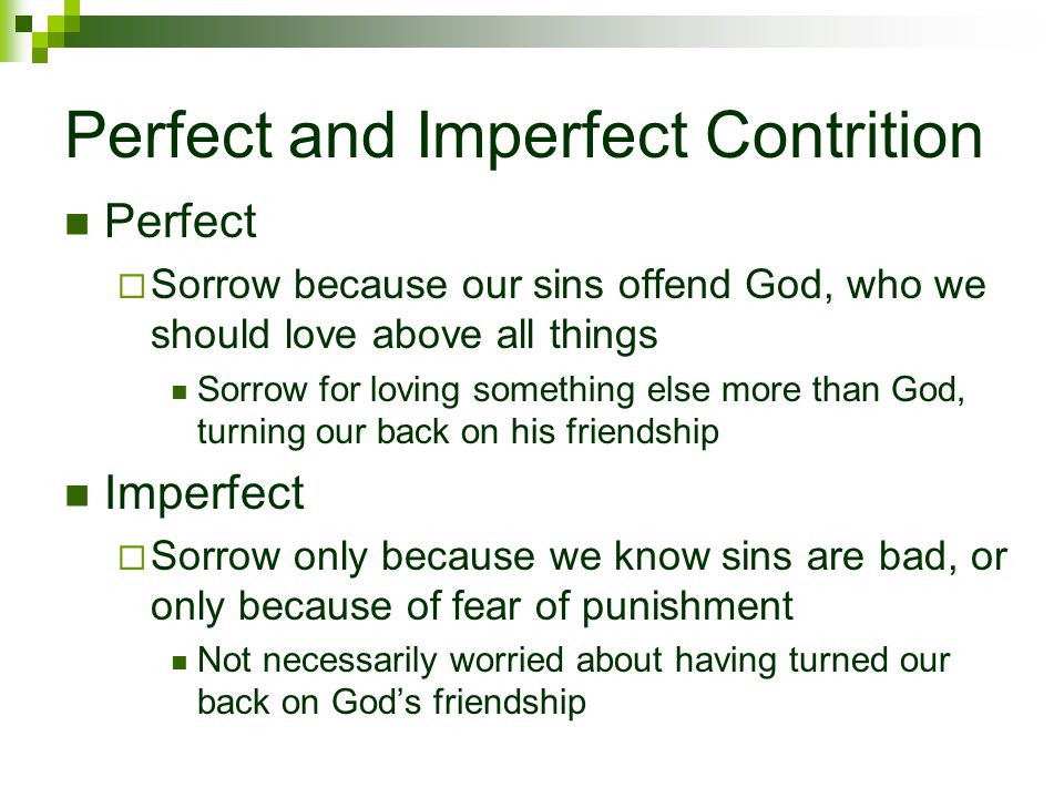 Perfect and Imperfect Contrition Perfect  Sorrow because our sins offend God, who we should love above all things Sorrow for loving something else more than God, turning our back on his friendship Imperfect  Sorrow only because we know sins are bad, or only because of fear of punishment Not necessarily worried about having turned our back on God’s friendship