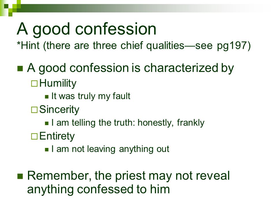 A good confession *Hint (there are three chief qualities—see pg197) A good confession is characterized by  Humility It was truly my fault  Sincerity I am telling the truth: honestly, frankly  Entirety I am not leaving anything out Remember, the priest may not reveal anything confessed to him