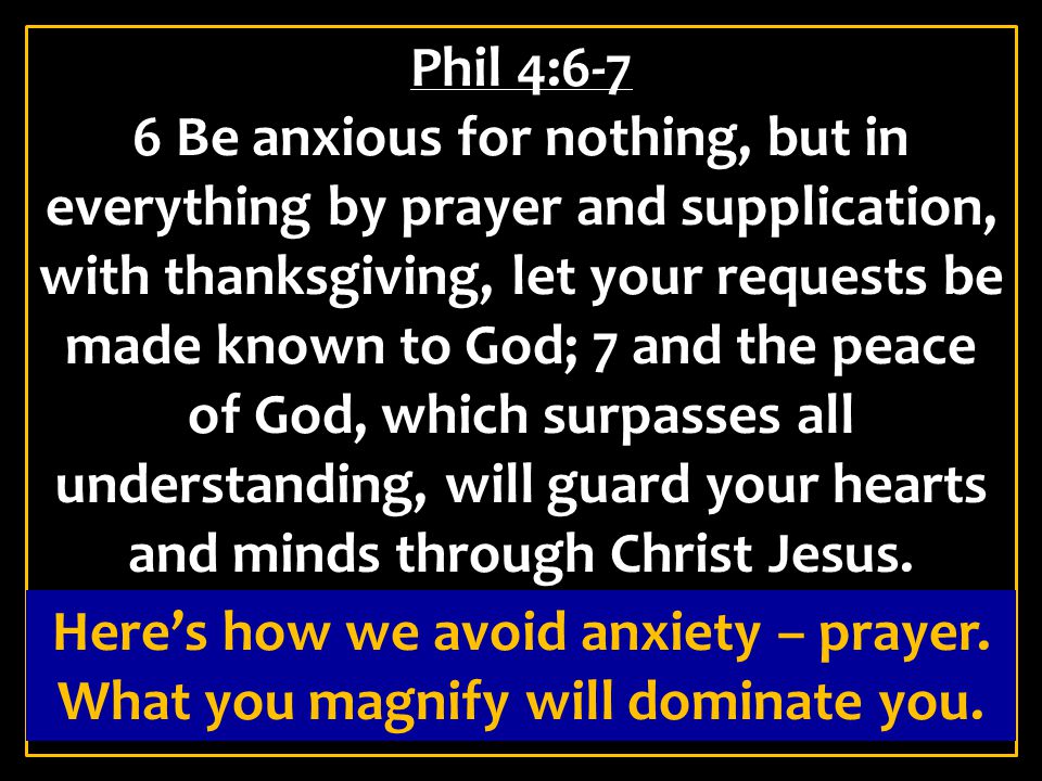Phil 4:6-7 6 Be anxious for nothing, but in everything by prayer and supplication, with thanksgiving, let your requests be made known to God; 7 and the peace of God, which surpasses all understanding, will guard your hearts and minds through Christ Jesus.