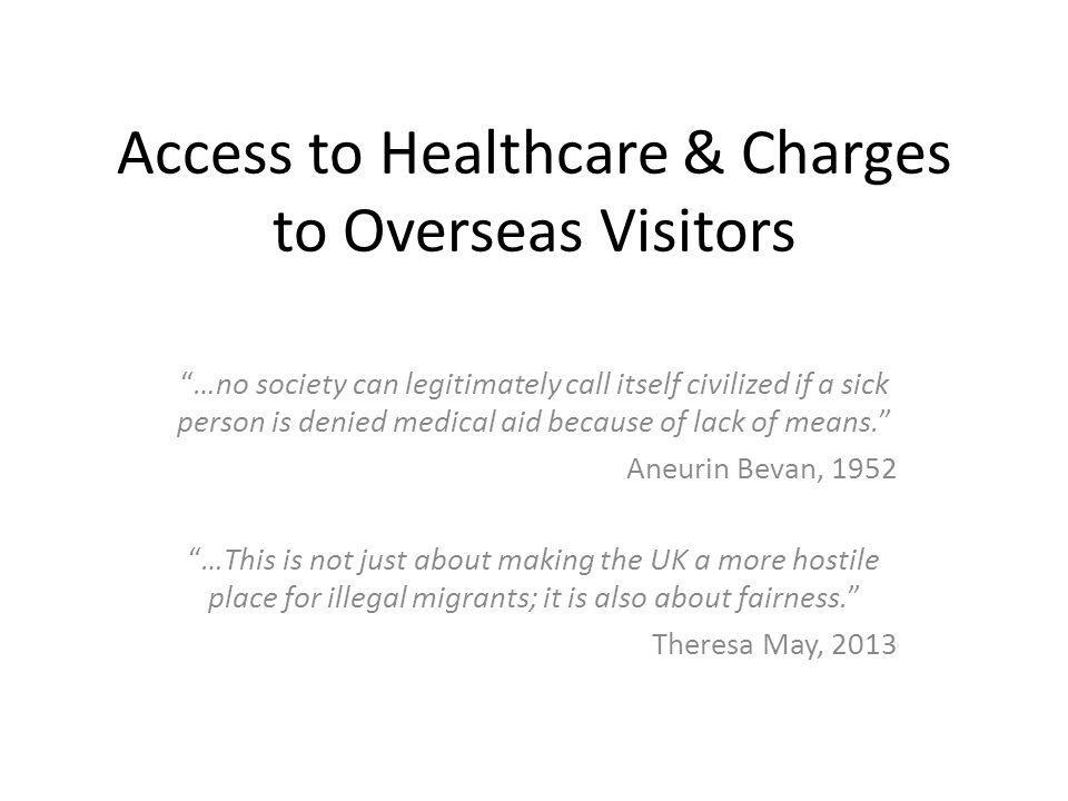 Access to Healthcare & Charges to Overseas Visitors …no society can legitimately call itself civilized if a sick person is denied medical aid because of lack of means. Aneurin Bevan, 1952 …This is not just about making the UK a more hostile place for illegal migrants; it is also about fairness. Theresa May, 2013