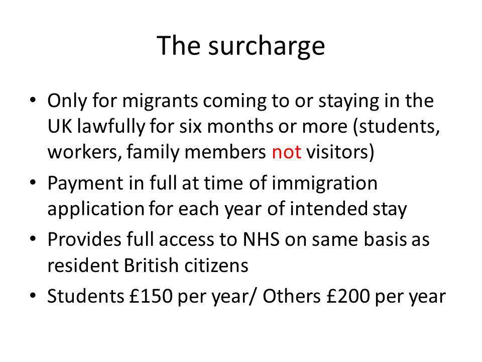 The surcharge Only for migrants coming to or staying in the UK lawfully for six months or more (students, workers, family members not visitors) Payment in full at time of immigration application for each year of intended stay Provides full access to NHS on same basis as resident British citizens Students £150 per year/ Others £200 per year