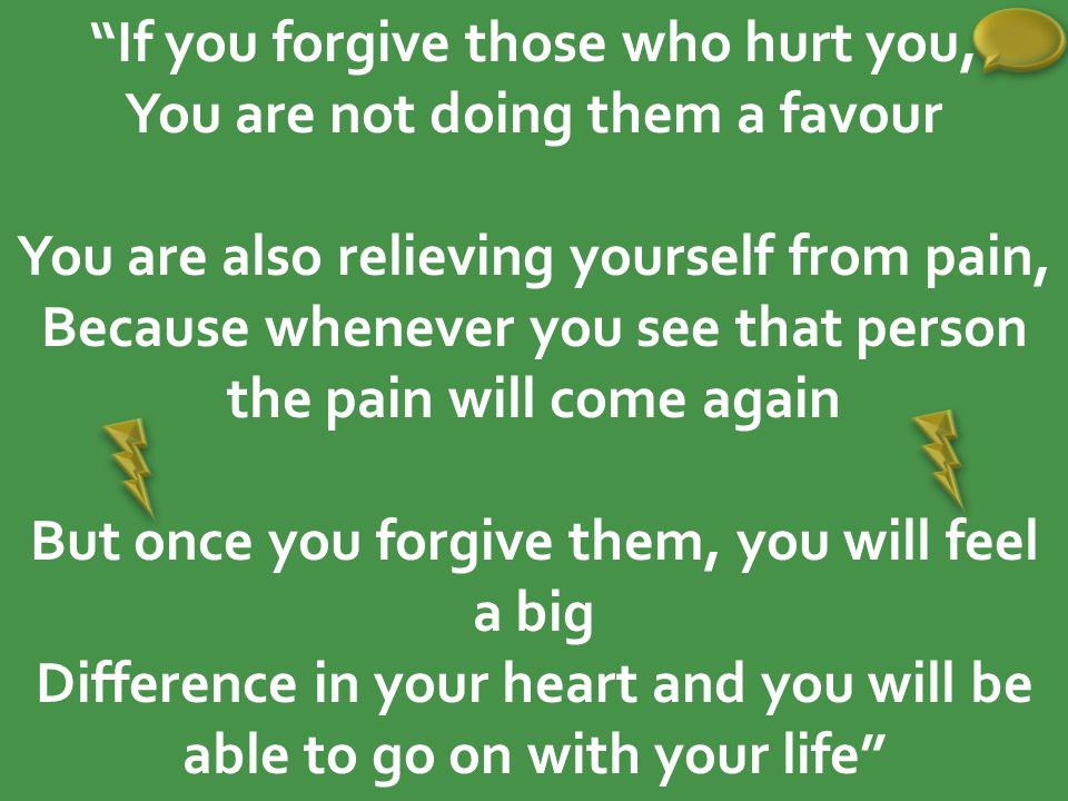 If you forgive those who hurt you, You are not doing them a favour You are also relieving yourself from pain, Because whenever you see that person the pain will come again But once you forgive them, you will feel a big Difference in your heart and you will be able to go on with your life