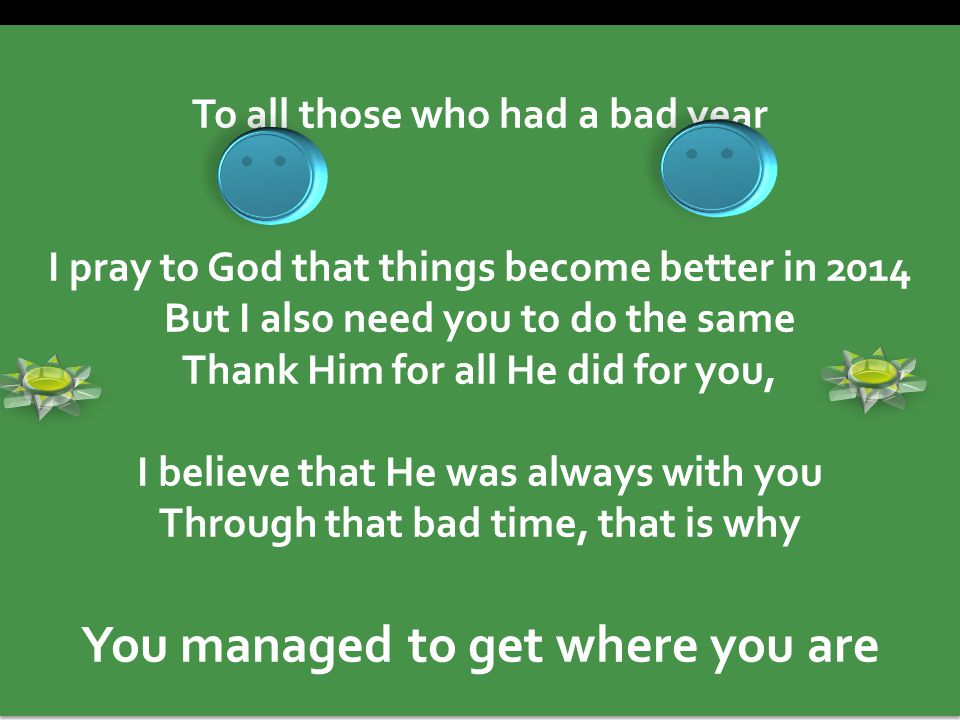 To all those who had a bad year I pray to God that things become better in 2014 But I also need you to do the same Thank Him for all He did for you, I believe that He was always with you Through that bad time, that is why You managed to get where you are To all those who had a bad year I pray to God that things become better in 2014 But I also need you to do the same Thank Him for all He did for you, I believe that He was always with you Through that bad time, that is why You managed to get where you are