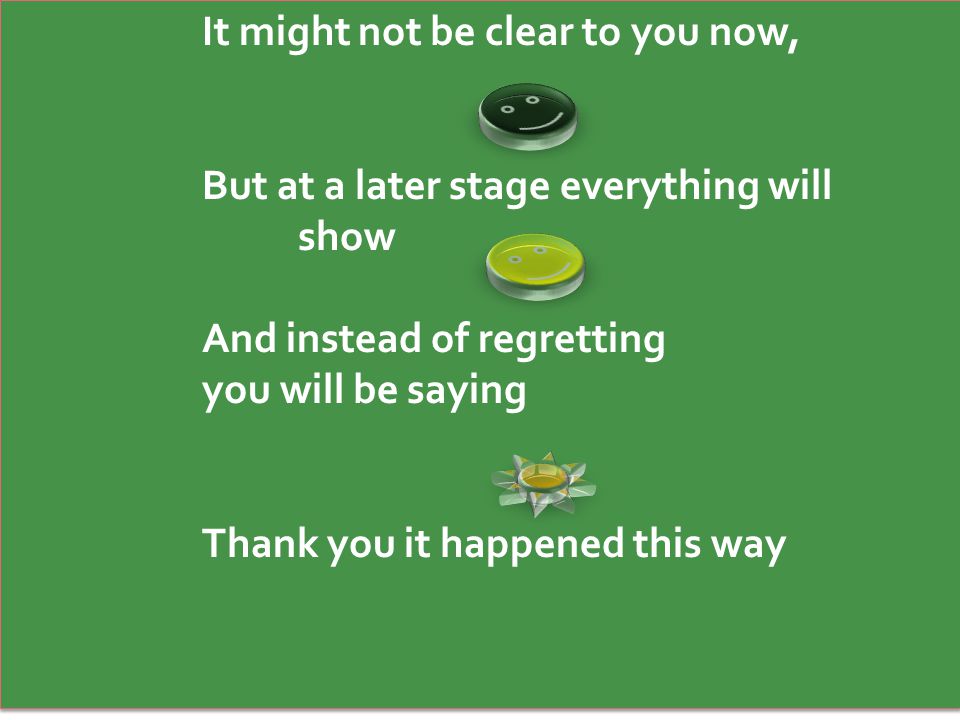 It might not be clear to you now, But at a later stage everything will show And instead of regretting you will be saying Thank you it happened this way It might not be clear to you now, But at a later stage everything will show And instead of regretting you will be saying Thank you it happened this way
