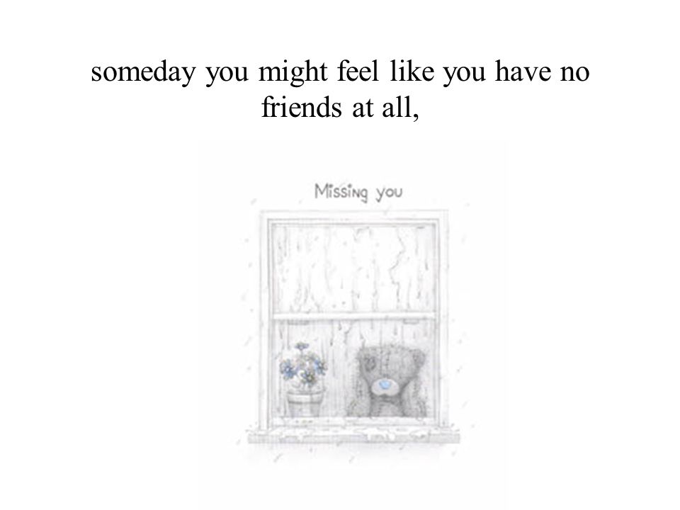 someday you might feel like you have no friends at all,
