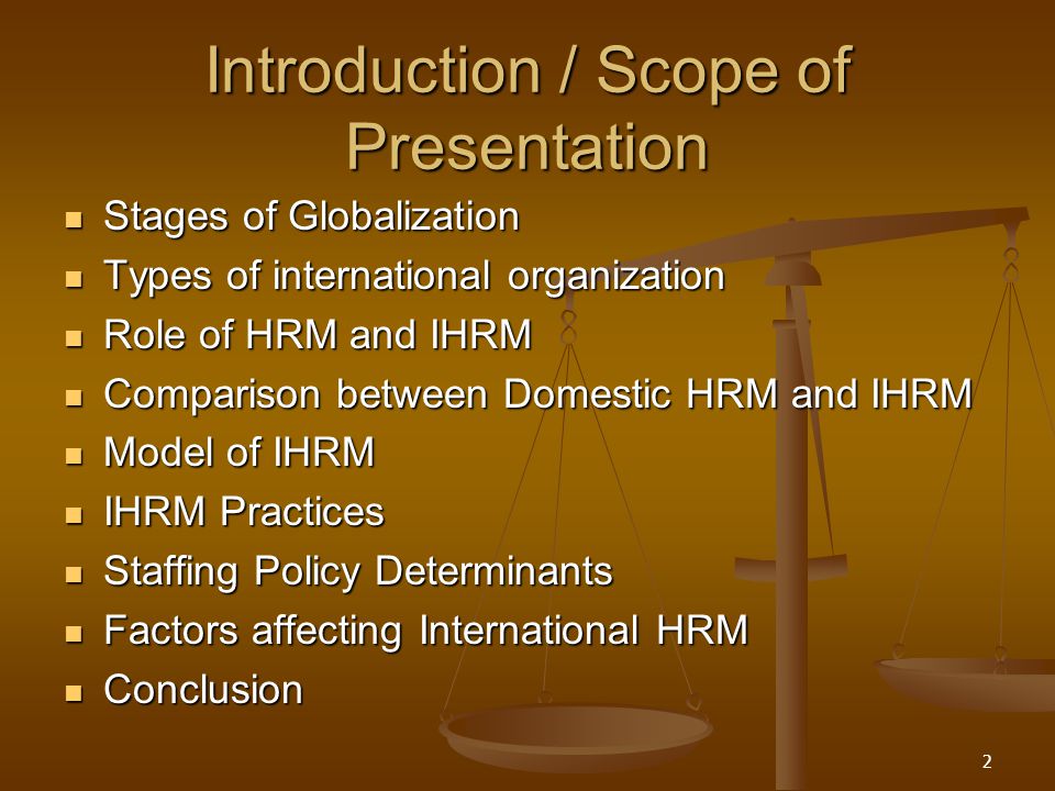 Introduction / Scope of Presentation Stages of Globalization Stages of Globalization Types of international organization Types of international organization Role of HRM and IHRM Role of HRM and IHRM Comparison between Domestic HRM and IHRM Comparison between Domestic HRM and IHRM Model of IHRM Model of IHRM IHRM Practices IHRM Practices Staffing Policy Determinants Staffing Policy Determinants Factors affecting International HRM Factors affecting International HRM Conclusion Conclusion 2
