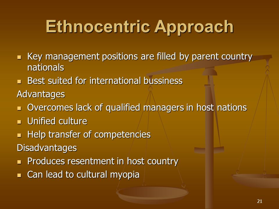 Ethnocentric Approach Key management positions are filled by parent country nationals Key management positions are filled by parent country nationals Best suited for international bussiness Best suited for international bussinessAdvantages Overcomes lack of qualified managers in host nations Overcomes lack of qualified managers in host nations Unified culture Unified culture Help transfer of competencies Help transfer of competenciesDisadvantages Produces resentment in host country Produces resentment in host country Can lead to cultural myopia Can lead to cultural myopia 21