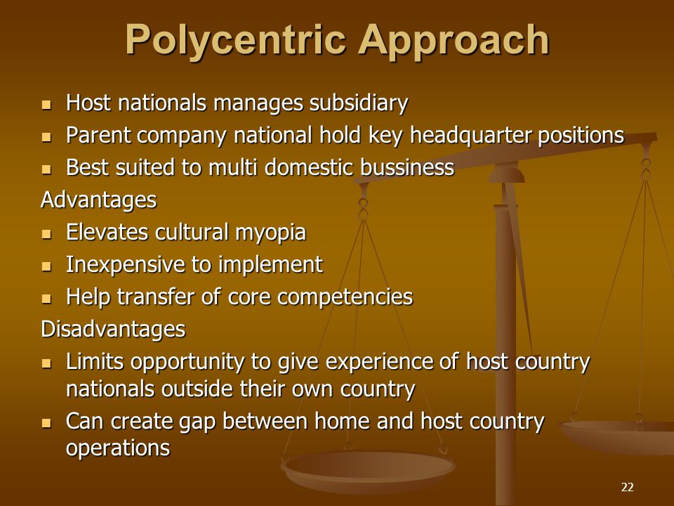 Polycentric Approach Host nationals manages subsidiary Host nationals manages subsidiary Parent company national hold key headquarter positions Parent company national hold key headquarter positions Best suited to multi domestic bussiness Best suited to multi domestic bussinessAdvantages Elevates cultural myopia Elevates cultural myopia Inexpensive to implement Inexpensive to implement Help transfer of core competencies Help transfer of core competenciesDisadvantages Limits opportunity to give experience of host country nationals outside their own country Limits opportunity to give experience of host country nationals outside their own country Can create gap between home and host country operations Can create gap between home and host country operations 22