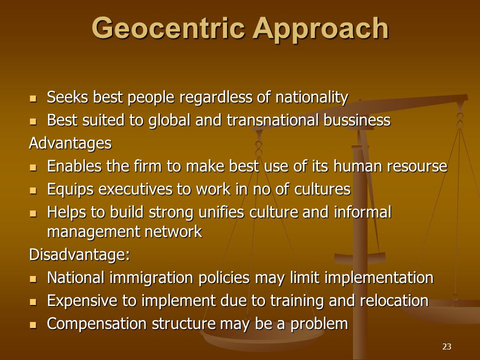 Geocentric Approach Seeks best people regardless of nationality Seeks best people regardless of nationality Best suited to global and transnational bussiness Best suited to global and transnational bussinessAdvantages Enables the firm to make best use of its human resourse Enables the firm to make best use of its human resourse Equips executives to work in no of cultures Equips executives to work in no of cultures Helps to build strong unifies culture and informal management network Helps to build strong unifies culture and informal management networkDisadvantage: National immigration policies may limit implementation National immigration policies may limit implementation Expensive to implement due to training and relocation Expensive to implement due to training and relocation Compensation structure may be a problem Compensation structure may be a problem 23