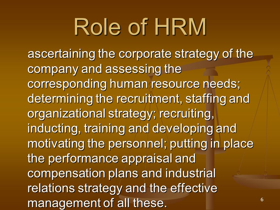 Role of HRM ascertaining the corporate strategy of the company and assessing the corresponding human resource needs; determining the recruitment, staffing and organizational strategy; recruiting, inducting, training and developing and motivating the personnel; putting in place the performance appraisal and compensation plans and industrial relations strategy and the effective management of all these.