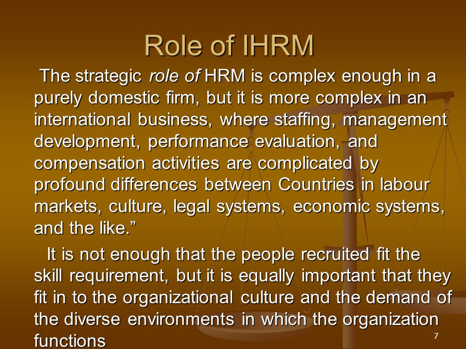 7 Role of IHRM The strategic role of HRM is complex enough in a purely domestic firm, but it is more complex in an international business, where staffing, management development, performance evaluation, and compensation activities are complicated by profound differences between Countries in labour markets, culture, legal systems, economic systems, and the like. The strategic role of HRM is complex enough in a purely domestic firm, but it is more complex in an international business, where staffing, management development, performance evaluation, and compensation activities are complicated by profound differences between Countries in labour markets, culture, legal systems, economic systems, and the like. It is not enough that the people recruited fit the skill requirement, but it is equally important that they fit in to the organizational culture and the demand of the diverse environments in which the organization functions It is not enough that the people recruited fit the skill requirement, but it is equally important that they fit in to the organizational culture and the demand of the diverse environments in which the organization functions