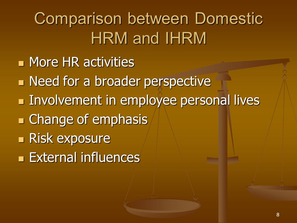 8 Comparison between Domestic HRM and IHRM More HR activities More HR activities Need for a broader perspective Need for a broader perspective Involvement in employee personal lives Involvement in employee personal lives Change of emphasis Change of emphasis Risk exposure Risk exposure External influences External influences