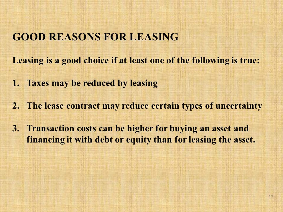 GOOD REASONS FOR LEASING Leasing is a good choice if at least one of the following is true: 1.Taxes may be reduced by leasing 2.The lease contract may reduce certain types of uncertainty 3.Transaction costs can be higher for buying an asset and financing it with debt or equity than for leasing the asset.