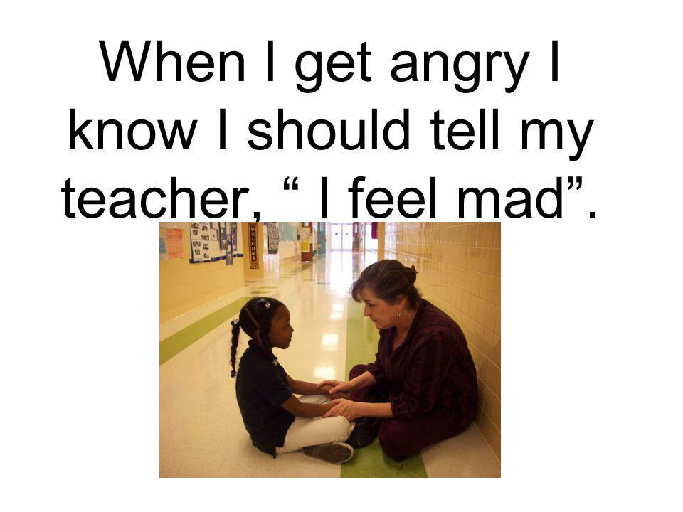 When I get angry I know I should tell my teacher, I feel mad .