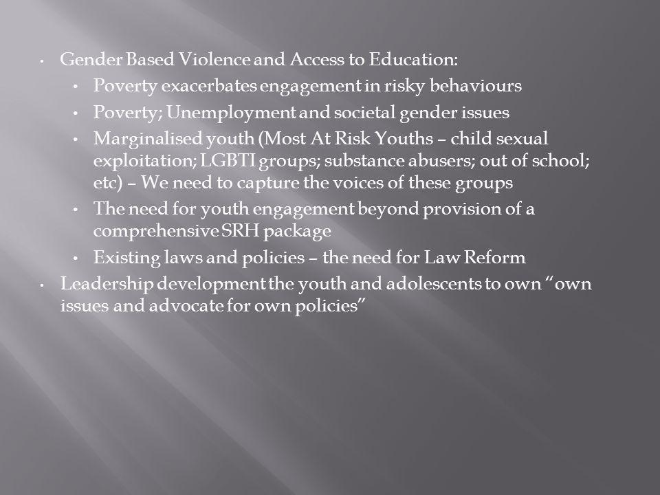 Gender Based Violence and Access to Education: Poverty exacerbates engagement in risky behaviours Poverty; Unemployment and societal gender issues Marginalised youth (Most At Risk Youths – child sexual exploitation; LGBTI groups; substance abusers; out of school; etc) – We need to capture the voices of these groups The need for youth engagement beyond provision of a comprehensive SRH package Existing laws and policies – the need for Law Reform Leadership development the youth and adolescents to own own issues and advocate for own policies