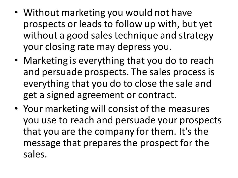 Without marketing you would not have prospects or leads to follow up with, but yet without a good sales technique and strategy your closing rate may depress you.