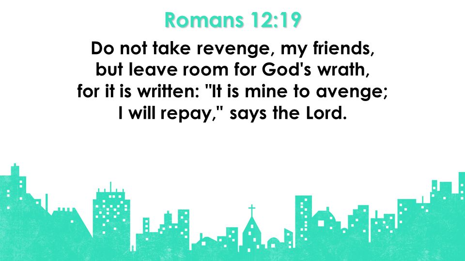 Romans 12:19 Do not take revenge, my friends, but leave room for God s wrath, for it is written: It is mine to avenge; I will repay, says the Lord.